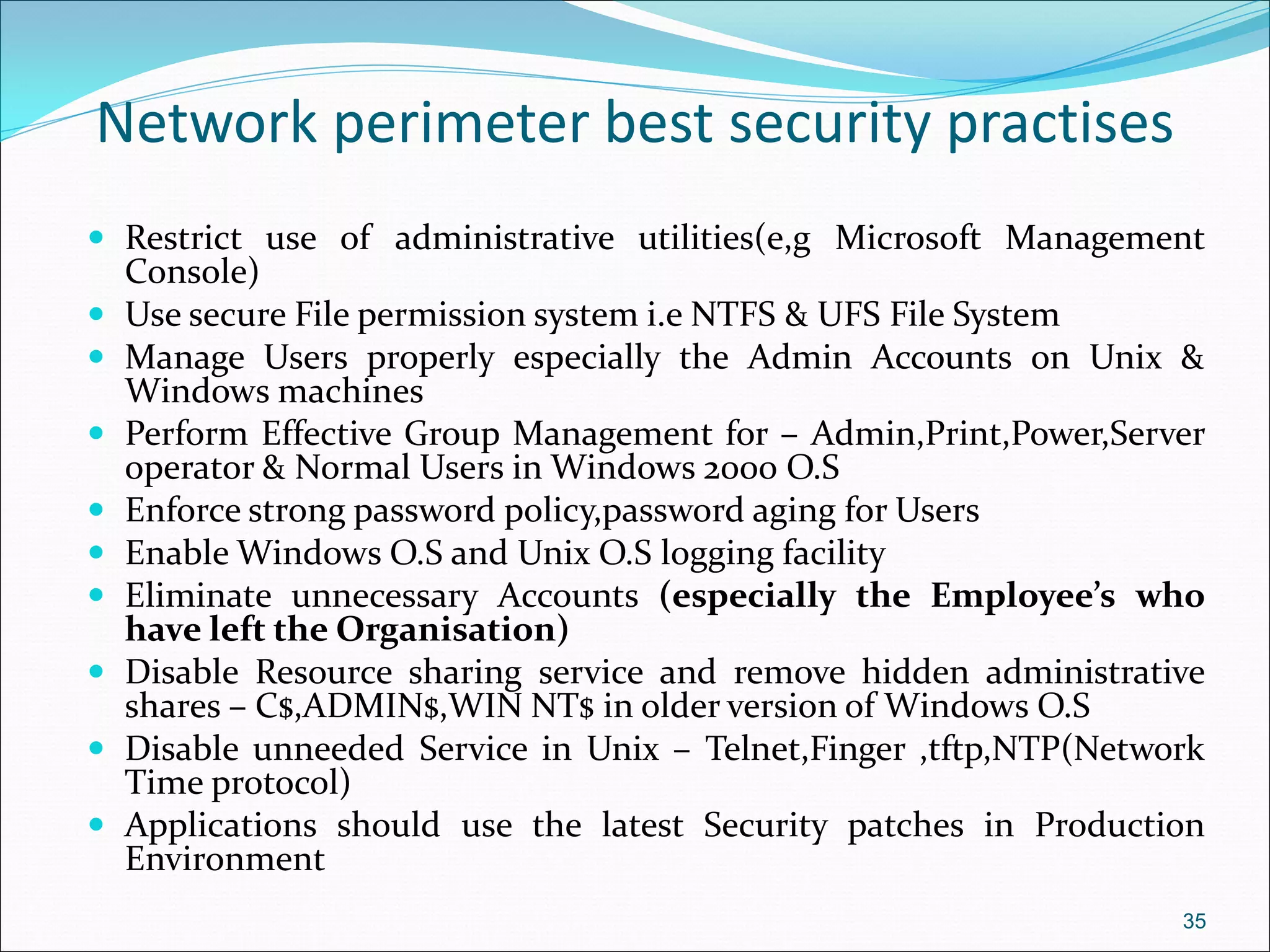 Network perimeter best security practises
 Restrict use of administrative utilities(e,g Microsoft Management
Console)
 Use secure File permission system i.e NTFS & UFS File System
 Manage Users properly especially the Admin Accounts on Unix &
Windows machines
 Perform Effective Group Management for – Admin,Print,Power,Server
operator & Normal Users in Windows 2000 O.S
 Enforce strong password policy,password aging for Users
 Enable Windows O.S and Unix O.S logging facility
 Eliminate unnecessary Accounts (especially the Employee’s who
have left the Organisation)
 Disable Resource sharing service and remove hidden administrative
shares – C$,ADMIN$,WIN NT$ in older version of Windows O.S
 Disable unneeded Service in Unix – Telnet,Finger ,tftp,NTP(Network
Time protocol)
 Applications should use the latest Security patches in Production
Environment
35
 
