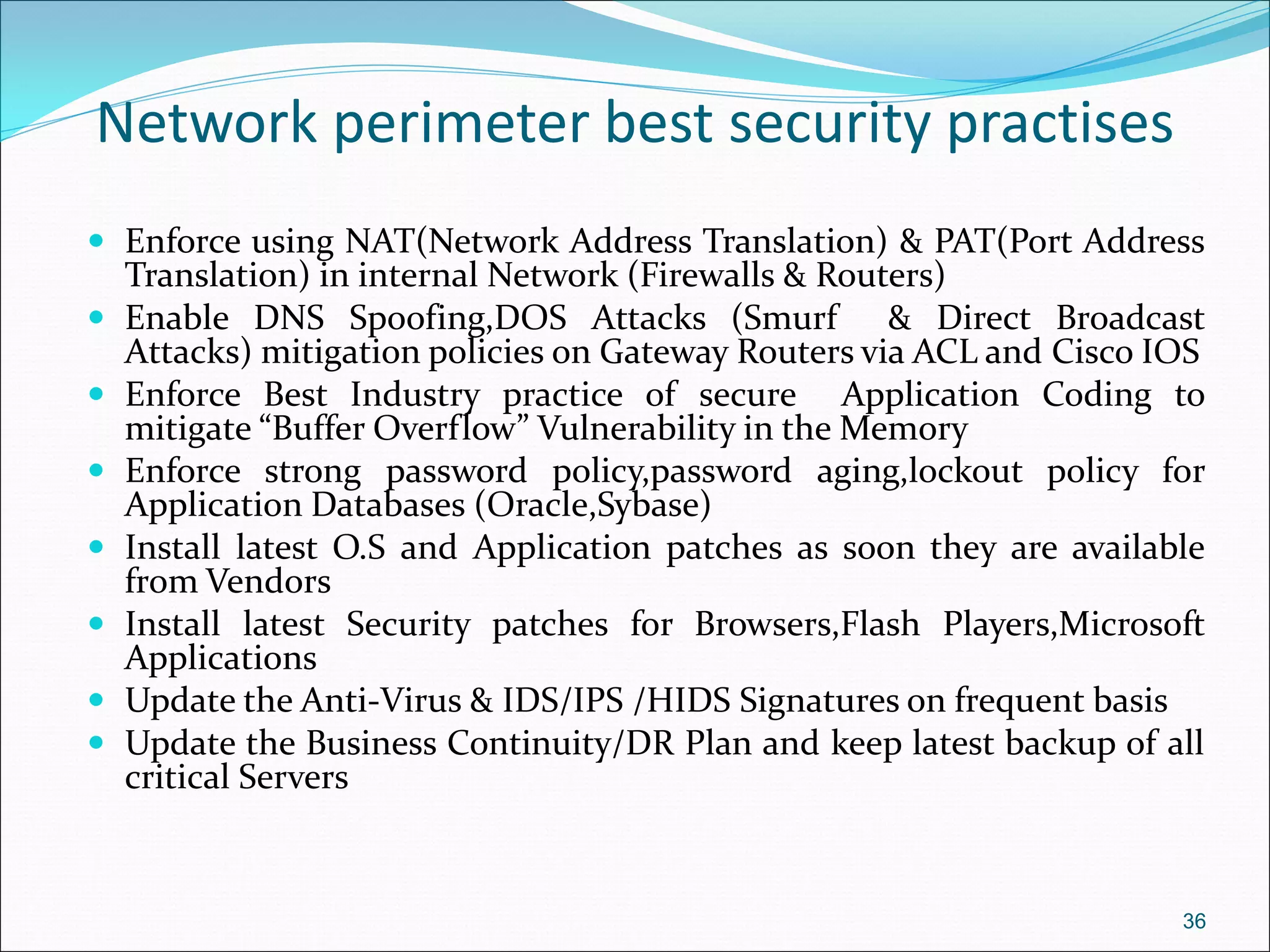 Network perimeter best security practises
 Enforce using NAT(Network Address Translation) & PAT(Port Address
Translation) in internal Network (Firewalls & Routers)
 Enable DNS Spoofing,DOS Attacks (Smurf & Direct Broadcast
Attacks) mitigation policies on Gateway Routers via ACL and Cisco IOS
 Enforce Best Industry practice of secure Application Coding to
mitigate “Buffer Overflow” Vulnerability in the Memory
 Enforce strong password policy,password aging,lockout policy for
Application Databases (Oracle,Sybase)
 Install latest O.S and Application patches as soon they are available
from Vendors
 Install latest Security patches for Browsers,Flash Players,Microsoft
Applications
 Update the Anti-Virus & IDS/IPS /HIDS Signatures on frequent basis
 Update the Business Continuity/DR Plan and keep latest backup of all
critical Servers
36
 