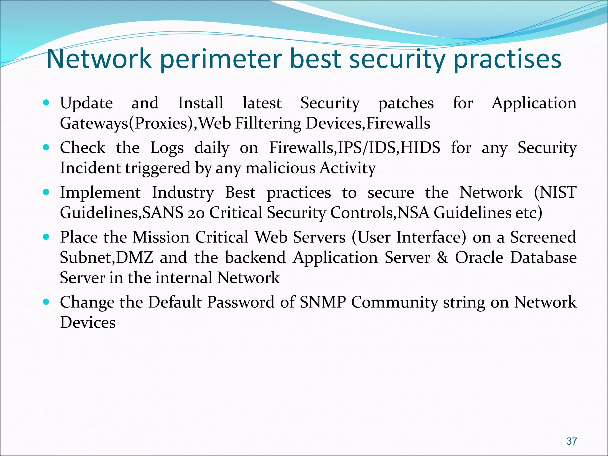Network perimeter best security practises
 Update and Install latest Security patches for Application
Gateways(Proxies),Web Filltering Devices,Firewalls
 Check the Logs daily on Firewalls,IPS/IDS,HIDS for any Security
Incident triggered by any malicious Activity
 Implement Industry Best practices to secure the Network (NIST
Guidelines,SANS 20 Critical Security Controls,NSA Guidelines etc)
 Place the Mission Critical Web Servers (User Interface) on a Screened
Subnet,DMZ and the backend Application Server & Oracle Database
Server in the internal Network
 Change the Default Password of SNMP Community string on Network
Devices
37
 