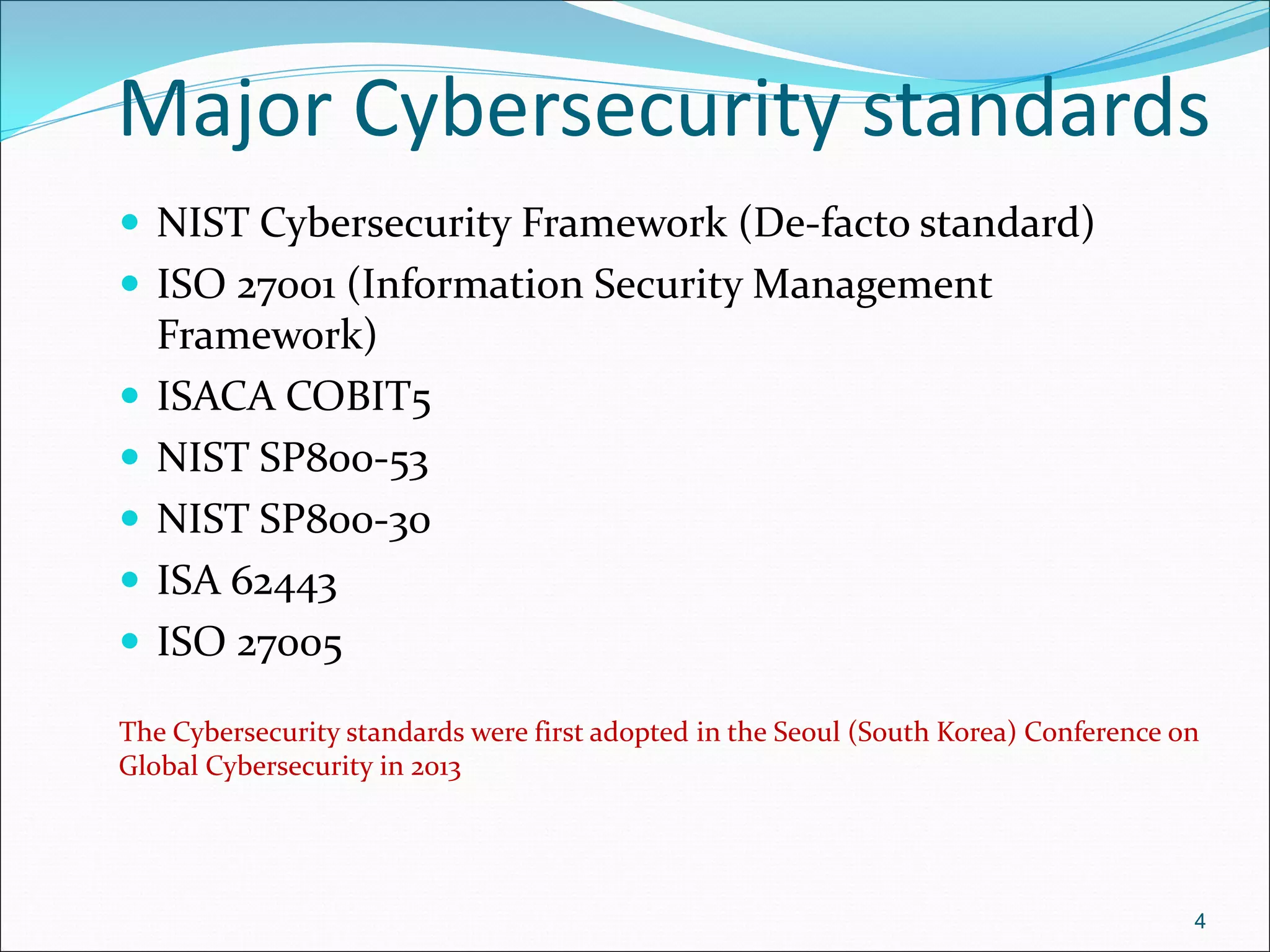 Major Cybersecurity standards
 NIST Cybersecurity Framework (De-facto standard)
 ISO 27001 (Information Security Management
Framework)
 ISACA COBIT5
 NIST SP800-53
 NIST SP800-30
 ISA 62443
 ISO 27005
The Cybersecurity standards were first adopted in the Seoul (South Korea) Conference on
Global Cybersecurity in 2013
4
 