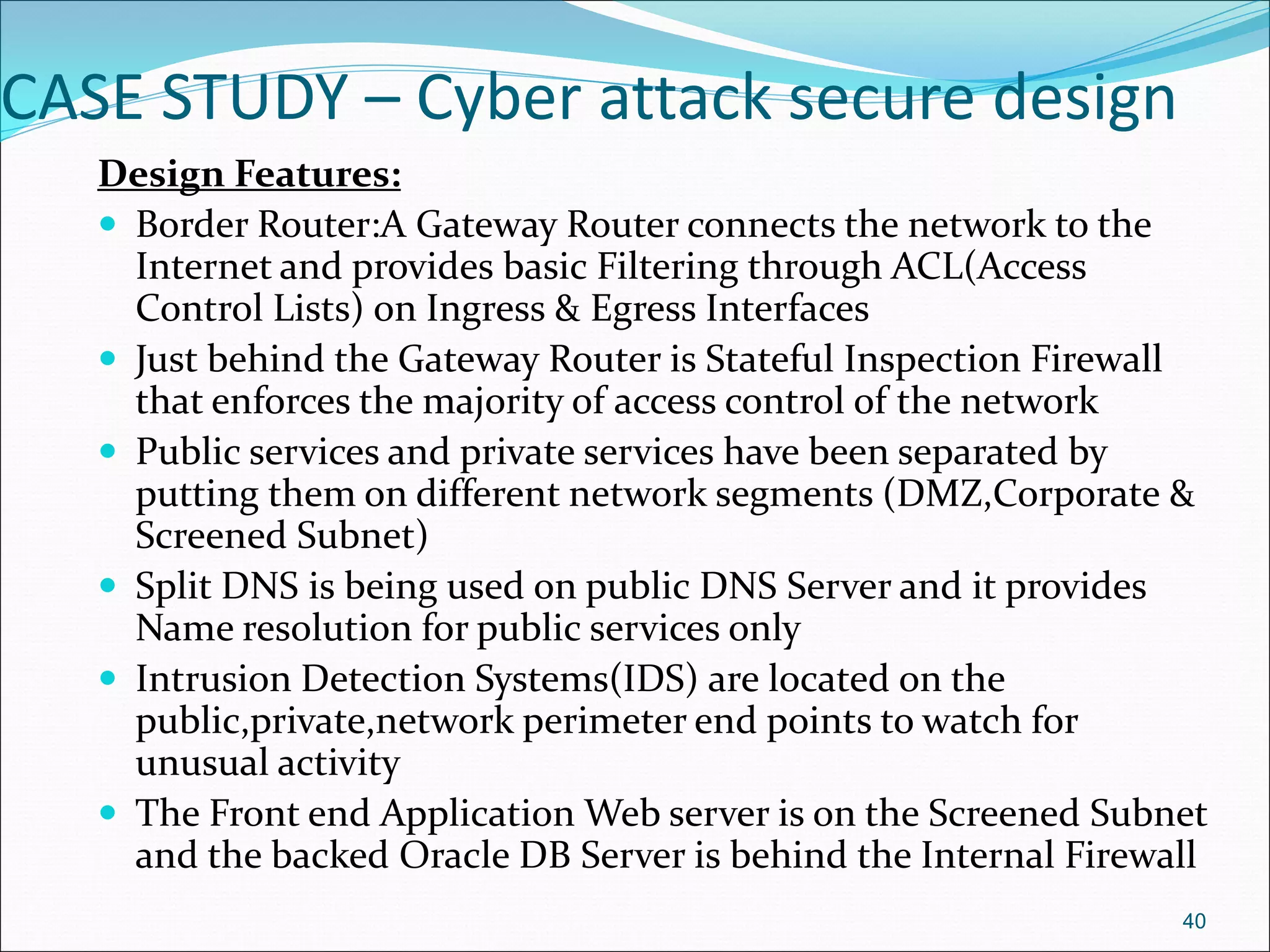 CASE STUDY – Cyber attack secure design
Design Features:
 Border Router:A Gateway Router connects the network to the
Internet and provides basic Filtering through ACL(Access
Control Lists) on Ingress & Egress Interfaces
 Just behind the Gateway Router is Stateful Inspection Firewall
that enforces the majority of access control of the network
 Public services and private services have been separated by
putting them on different network segments (DMZ,Corporate &
Screened Subnet)
 Split DNS is being used on public DNS Server and it provides
Name resolution for public services only
 Intrusion Detection Systems(IDS) are located on the
public,private,network perimeter end points to watch for
unusual activity
 The Front end Application Web server is on the Screened Subnet
and the backed Oracle DB Server is behind the Internal Firewall
40
 