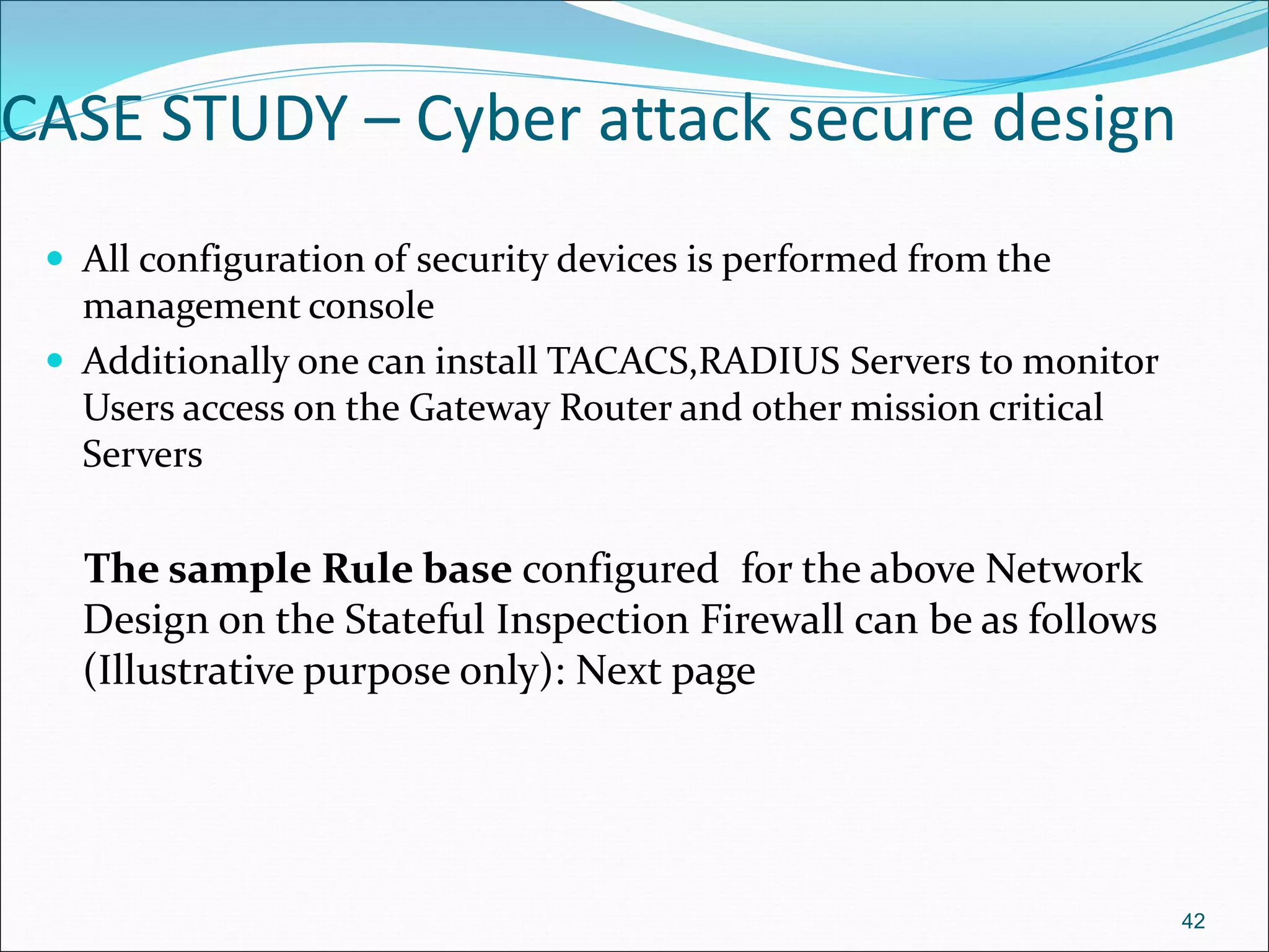CASE STUDY – Cyber attack secure design
 All configuration of security devices is performed from the
management console
 Additionally one can install TACACS,RADIUS Servers to monitor
Users access on the Gateway Router and other mission critical
Servers
The sample Rule base configured for the above Network
Design on the Stateful Inspection Firewall can be as follows
(Illustrative purpose only): Next page
42
 