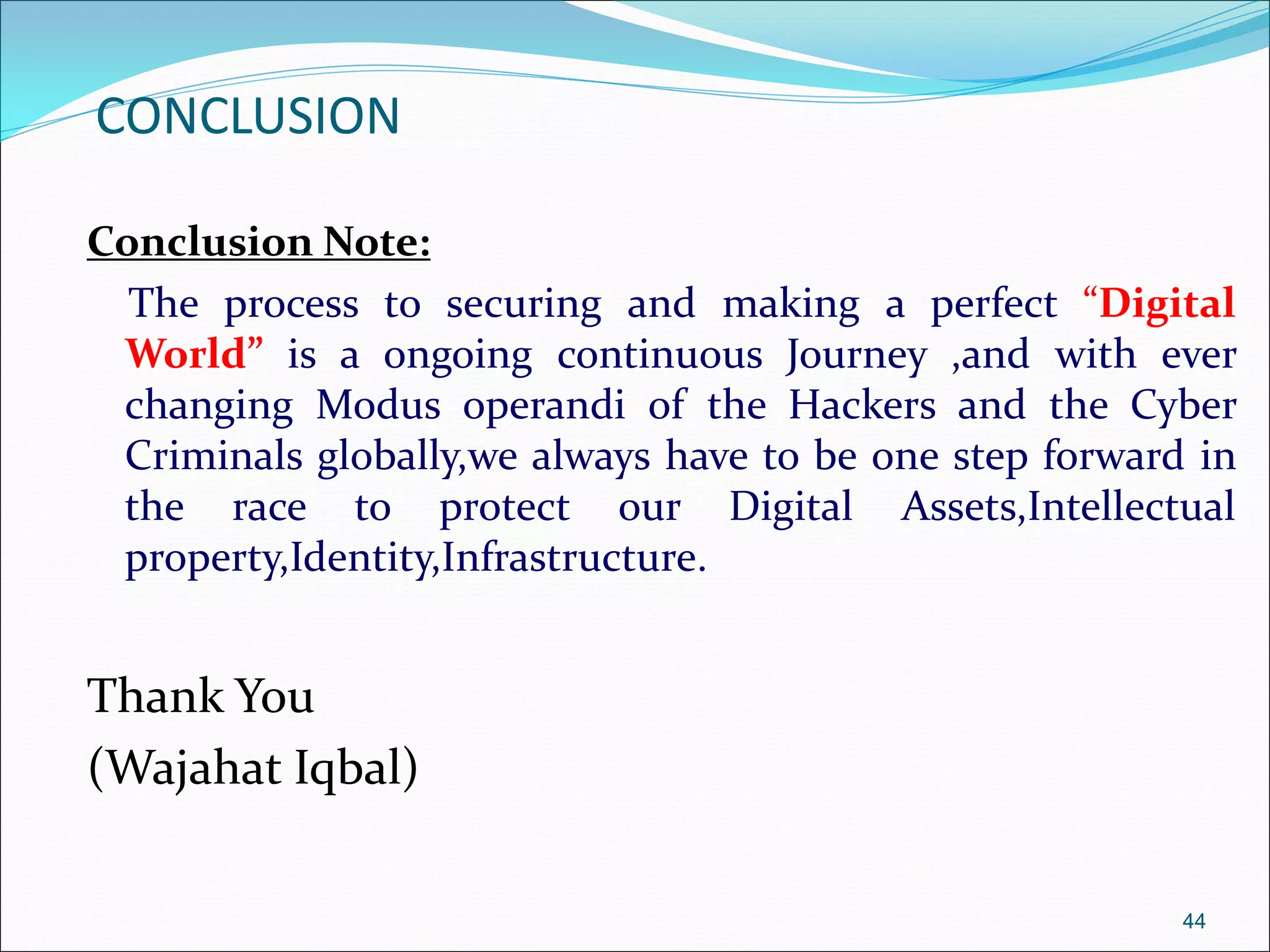 CONCLUSION
Conclusion Note:
The process to securing and making a perfect “Digital
World” is a ongoing continuous Journey ,and with ever
changing Modus operandi of the Hackers and the Cyber
Criminals globally,we always have to be one step forward in
the race to protect our Digital Assets,Intellectual
property,Identity,Infrastructure.
Thank You
(Wajahat Iqbal)
44
 