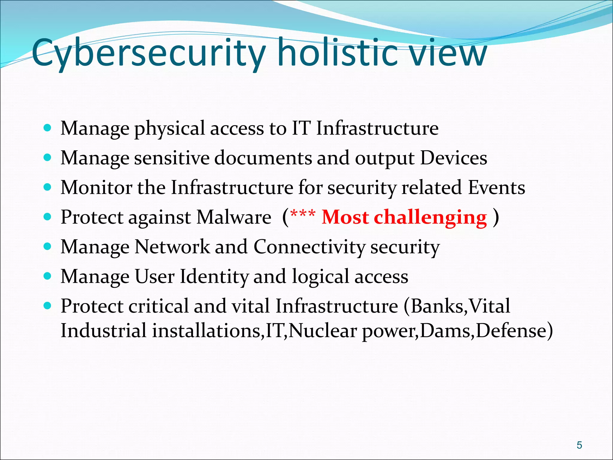 Cybersecurity holistic view
 Manage physical access to IT Infrastructure
 Manage sensitive documents and output Devices
 Monitor the Infrastructure for security related Events
 Protect against Malware (*** Most challenging )
 Manage Network and Connectivity security
 Manage User Identity and logical access
 Protect critical and vital Infrastructure (Banks,Vital
Industrial installations,IT,Nuclear power,Dams,Defense)
5
 