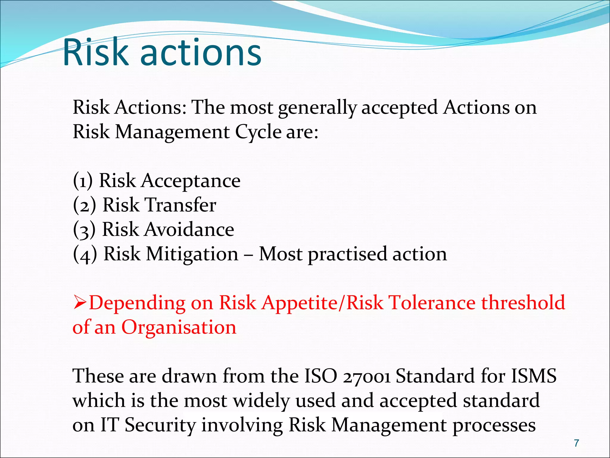 Risk actions
7
Risk Actions: The most generally accepted Actions on
Risk Management Cycle are:
(1) Risk Acceptance
(2) Risk Transfer
(3) Risk Avoidance
(4) Risk Mitigation – Most practised action
Depending on Risk Appetite/Risk Tolerance threshold
of an Organisation
These are drawn from the ISO 27001 Standard for ISMS
which is the most widely used and accepted standard
on IT Security involving Risk Management processes
 