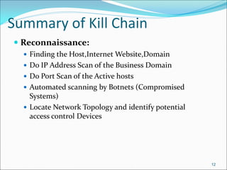 Summary of Kill Chain
 Reconnaissance:
 Finding the Host,Internet Website,Domain
 Do IP Address Scan of the Business Domain
 Do Port Scan of the Active hosts
 Automated scanning by Botnets (Compromised
Systems)
 Locate Network Topology and identify potential
access control Devices
12
 