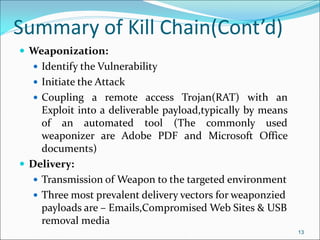 Summary of Kill Chain(Cont’d)
 Weaponization:
 Identify the Vulnerability
 Initiate the Attack
 Coupling a remote access Trojan(RAT) with an
Exploit into a deliverable payload,typically by means
of an automated tool (The commonly used
weaponizer are Adobe PDF and Microsoft Office
documents)
 Delivery:
 Transmission of Weapon to the targeted environment
 Three most prevalent delivery vectors for weaponzied
payloads are – Emails,Compromised Web Sites & USB
removal media
13
 