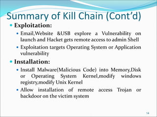 Summary of Kill Chain (Cont’d)
 Exploitation:
 Email,Website &USB explore a Vulnerability on
launch and Hacket gets remote access to admin Shell
 Exploitation targets Operating System or Application
vulnerability
 Installation:
 Install Malware(Malicious Code) into Memory,Disk
or Operating System Kernel,modify windows
registry,modify Unix Kernel
 Allow installation of remote access Trojan or
backdoor on the victim system
14
 