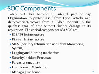 SOC Components
Lately SOC has become an integral part of any
Organisation to protect itself from Cyber attacks and
detect/correct/recover from a Cyber Incident in the
quickest span of time without further damage to its
reputation. The critical components of a SOC are:
 IDS/IPS Infrastructure
 Firewall Infrastructure
 SIEM (Security Information and Event Monitoring
System)
 Logging and Alerting mechanism
 Security Incident Processes
 Forensics capability
 User Training & Retention
 Managing Evidence 23
 
