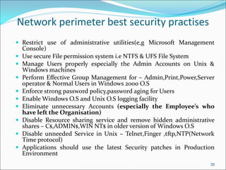 Network perimeter best security practises
 Restrict use of administrative utilities(e,g Microsoft Management
Console)
 Use secure File permission system i.e NTFS & UFS File System
 Manage Users properly especially the Admin Accounts on Unix &
Windows machines
 Perform Effective Group Management for – Admin,Print,Power,Server
operator & Normal Users in Windows 2000 O.S
 Enforce strong password policy,password aging for Users
 Enable Windows O.S and Unix O.S logging facility
 Eliminate unnecessary Accounts (especially the Employee’s who
have left the Organisation)
 Disable Resource sharing service and remove hidden administrative
shares – C$,ADMIN$,WIN NT$ in older version of Windows O.S
 Disable unneeded Service in Unix – Telnet,Finger ,tftp,NTP(Network
Time protocol)
 Applications should use the latest Security patches in Production
Environment
35
 