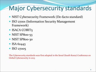Major Cybersecurity standards
 NIST Cybersecurity Framework (De-facto standard)
 ISO 27001 (Information Security Management
Framework)
 ISACA COBIT5
 NIST SP800-53
 NIST SP800-30
 ISA 62443
 ISO 27005
The Cybersecurity standards were first adopted in the Seoul (South Korea) Conference on
Global Cybersecurity in 2013
4
 