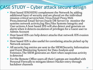 CASE STUDY – Cyber attack secure design
 Host based IDS(HIDS) complement the Network by adding
additional layer of security and are placed on the individual
mission critical servers(Anti-Virus,Email Proxy,Web
Proxy,Internal Email Server,Oracle DB Server) to monitor the
systems network activity,log files,Files Systems Integrity and
User actions.A host based IDS will also detect and generate an
alarm when it detects escalation of privileges for a Guest user to
Admin Account
 Host based IDS can help detect attacks that network IDS evasion
techniques
 Host based IDS is also useful for correlating attacks picked up by
Network sensors
 All security log entries are sent to the SIEM(Security Information
and Event Monitoring System) for Data Analysis and
Forensics.The SIEM generates an Alert when suspicious activity
is detected
 For the Remote Office users all their Laptops are installed with
Personal Firewalls to mitigate/detect Hacker entry through
backdoor channels
41
 