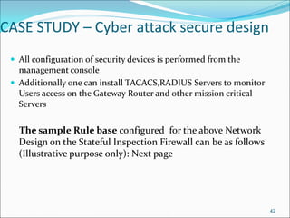 CASE STUDY – Cyber attack secure design
 All configuration of security devices is performed from the
management console
 Additionally one can install TACACS,RADIUS Servers to monitor
Users access on the Gateway Router and other mission critical
Servers
The sample Rule base configured for the above Network
Design on the Stateful Inspection Firewall can be as follows
(Illustrative purpose only): Next page
42
 