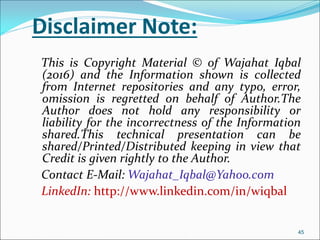 Disclaimer Note:
This is Copyright Material © of Wajahat Iqbal
(2016) and the Information shown is collected
from Internet repositories and any typo, error,
omission is regretted on behalf of Author.The
Author does not hold any responsibility or
liability for the incorrectness of the Information
shared.This technical presentation can be
shared/Printed/Distributed keeping in view that
Credit is given rightly to the Author.
Contact E-Mail: Wajahat_Iqbal@Yahoo.com
LinkedIn: http://www.linkedin.com/in/wiqbal
45
 