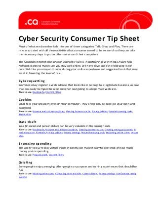 Cyber Security Consumer Tip Sheet
Most of what we do online falls into one of three categories: Talk, Shop and Play. There are
risks associated with all these activities that consumers need to be aware of so they can take
the necessary steps to protect themselves and their computers.
The Canadian Internet Registration Authority (CIRA), in partnership with Media Awareness
Network wants to make sure you stay safe online. We have developed the following list of
potential risks you may encounter during your online experience and suggested tools that may
assist in lowering the level of risk.isk
Steps to Take

Cybersquatting

Scammers may register a Web address that looks like it belongs to a legitimate business, or one
that can easily be typed be accident when navigating to a legitimate Web site.

Tools to use: Bookmarks, Content Filters

Cookies

Small files your Browser saves on your computer. They often include data like your login and
password.
Tools to use: Browser and antivirus updates, Clearing browser cache, Privacy policies, Private browsing tools,
Secure sites.

Data theft

Your financial and personal data can be very valuable in the wrong hands.

Tools to use: Bookmarks, Browser and antivirus updates, Clearing browser cache, Creating strong pass words, Email encryption, Firewalls, Privacy policies, Privacy settings, Private browsing tools, Reporting online crime, Secure
sites.

Excessive spending

The ability to buy real or virtual things instantly can make it easy to lose track of how much
money you’re spending.
Tools to use: Prepaid credit, Content filters

Griefing

Some people enjoy annoying other people on purpose and ruining experiences that should be
fun.
Tools to use: Blocking other users, Contacting sites and ISPs, Content filters, Privacy settings, User/vendor rating
systems

 