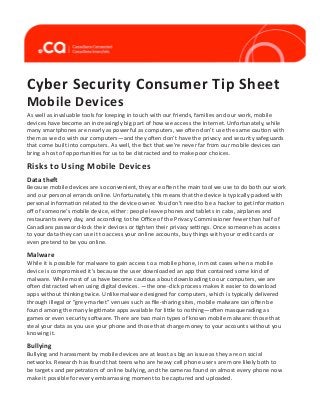 Cyber Security Consumer Tip Sheet
Mobile Devices

As well as invaluable tools for keeping in touch with our friends, families and our work, mobile
devices have become an increasingly big part of how we access the Internet. Unfortunately, while
many smartphones are nearly as powerful as computers, we often don’t use the same caution with
them as we do with our computers—and they often don’t have the privacy and security safeguards
that come built into computers. As well, the fact that we’re never far from our mobile devices can
bring a host of opportunities for us to be distracted and to make poor choices.

Risks to Using Mobile Devices
Data theft

Because mobile devices are so convenient, they are often the main tool we use to do both our work
and our personal errands online. Unfortunately, this means that the device is typically packed with
personal information related to the device owner. You don’t need to be a hacker to get information
off of someone’s mobile device, either: people leave phones and tablets in cabs, airplanes and
restaurants every day, and according to the Office of the Privacy Commissioner fewer than half of
Canadians password-lock their devices or tighten their privacy settings. Once someone has access
to your data they can use it to access your online accounts, buy things with your credit cards or
even pretend to be you online.

Malware

While it is possible for malware to gain access to a mobile phone, in most cases when a mobile
device is compromised it’s because the user downloaded an app that contained some kind of
malware. While most of us have become cautious about downloading to our computers, we are
often distracted when using digital devices. —the one-click process makes it easier to download
apps without thinking twice. Unlike malware designed for computers, which is typically delivered
through illegal or “grey-market” venues such as file-sharing sites, mobile malware can often be
found among the many legitimate apps available for little to nothing—often masquerading as
games or even security software. There are two main types of known mobile malware: those that
steal your data as you use your phone and those that charge money to your accounts without you
knowing it.

Bullying

Bullying and harassment by mobile devices are at least as big an issue as they are on social
networks. Research has found that teens who are heavy cell phone users are more likely both to
be targets and perpetrators of online bullying, and the cameras found on almost every phone now
make it possible for every embarrassing moment to be captured and uploaded.

 