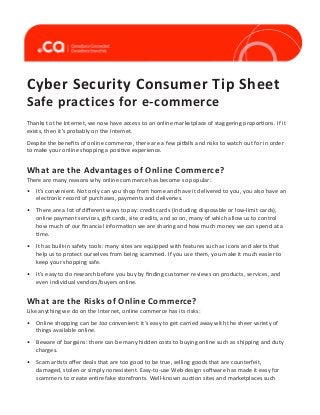 Cyber Security Consumer Tip Sheet
Safe practices for e-commerce

Thanks to the Internet, we now have access to an online marketplace of staggering proportions. If it
exists, then it’s probably on the Internet.
Despite the benefits of online commerce, there are a few pitfalls and risks to watch out for in order
to make your online shopping a positive experience.

What are the Advantages of Online Commerce?
There are many reasons why online commerce has become so popular:
•	 It’s convenient. Not only can you shop from home and have it delivered to you, you also have an
electronic record of purchases, payments and deliveries.
•	 There are a lot of different ways to pay: credit cards (including disposable or low-limit cards),
online payment services, gift cards, site credits, and so on, many of which allow us to control
how much of our financial information we are sharing and how much money we can spend at a
time.
•	 It has built-in safety tools: many sites are equipped with features such as icons and alerts that
help us to protect ourselves from being scammed. If you use them, you make it much easier to
keep your shopping safe.
•	 It’s easy to do research before you buy by finding customer reviews on products, services, and
even individual vendors/buyers online.

What are the Risks of Online Commerce?
Like anything we do on the Internet, online commerce has its risks:
•	 Online shopping can be too convenient: it’s easy to get carried away with the sheer variety of
things available online.
•	 Beware of bargains: there can be many hidden costs to buying online such as shipping and duty
charges.
•	 Scam artists offer deals that are too good to be true, selling goods that are counterfeit,
damaged, stolen or simply nonexistent. Easy-to-use Web design software has made it easy for
scammers to create entire fake storefronts. Well-known auction sites and marketplaces such

 