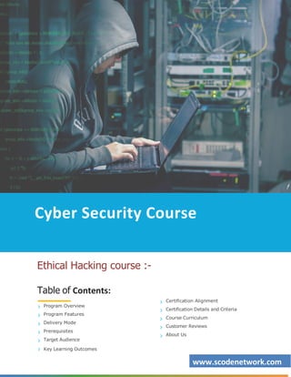 www.scodenetwork.com
Cyber Security Course
Ethical Hacking course :-
Table of Contents:
Program Overview
Program Features
Delivery Mode
Prerequisites
Target Audience
Key Learning Outcomes
Certification Alignment
Certification Details and Criteria
Course Curriculum
Customer Reviews
About Us
 