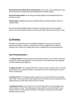 Strong Passwords & Multi-factor Authentication: Use strong, unique passwords for your
online accounts and enable multi-factor authentication for added security.
Secure Browsing Habits: Avoid visiting untrusted websites and downloading files from
unknown sources.
Data Backups: Regularly back up your important data to minimize damage in case of a
malware attack.
By understanding the different types of malware, how they spread, and their potential
impact, you can take steps to protect your devices and data. Remember, prevention is key!
2.2 Phishing
Phishing is a sneaky and common cyberattack designed to trick you into giving away
sensitive information or clicking on harmful links. It's like a digital fisherman casting a
deceptive lure to catch your valuable data. Here’s a detailed look at how phishing works:
How Phishing Works:–
1. Crafting the Bait: Phishers pretend to be trustworthy entities, such as banks, credit card
companies, social media platforms, or even your boss. They create emails, text messages,
or phone calls that seem legitimate.
2. Setting the Hook: The message often tries to create a sense of urgency, fear, or curiosity.
It might alert you to suspicious activity on your account, claim an urgent payment is due, or
offer an exciting deal.
3. Reeling You In: The message usually includes a link or attachment that you're urged to
click or open. These links lead to fake websites that look like the real ones. Sometimes, they
might prompt you to call a fake customer service number.
4. Stealing the Catch: If you click the link or provide information on the fake website, the
phisher steals your data. They might get your login credentials, credit card details, social
security number, or other sensitive information. Sometimes, clicking the link downloads
malware onto your device.
 