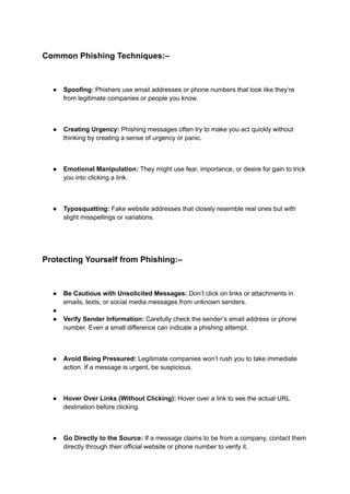 Common Phishing Techniques:–
● Spoofing: Phishers use email addresses or phone numbers that look like they’re
from legitimate companies or people you know.
● Creating Urgency: Phishing messages often try to make you act quickly without
thinking by creating a sense of urgency or panic.
● Emotional Manipulation: They might use fear, importance, or desire for gain to trick
you into clicking a link.
● Typosquatting: Fake website addresses that closely resemble real ones but with
slight misspellings or variations.
Protecting Yourself from Phishing:–
● Be Cautious with Unsolicited Messages: Don’t click on links or attachments in
emails, texts, or social media messages from unknown senders.
●
● Verify Sender Information: Carefully check the sender’s email address or phone
number. Even a small difference can indicate a phishing attempt.
● Avoid Being Pressured: Legitimate companies won’t rush you to take immediate
action. If a message is urgent, be suspicious.
● Hover Over Links (Without Clicking): Hover over a link to see the actual URL
destination before clicking.
● Go Directly to the Source: If a message claims to be from a company, contact them
directly through their official website or phone number to verify it.
 