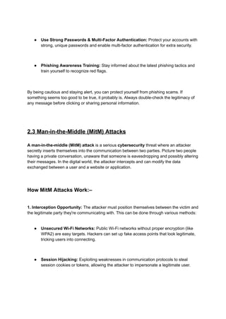 ● Use Strong Passwords & Multi-Factor Authentication: Protect your accounts with
strong, unique passwords and enable multi-factor authentication for extra security.
● Phishing Awareness Training: Stay informed about the latest phishing tactics and
train yourself to recognize red flags.
By being cautious and staying alert, you can protect yourself from phishing scams. If
something seems too good to be true, it probably is. Always double-check the legitimacy of
any message before clicking or sharing personal information.
2.3 Man-in-the-Middle (MitM) Attacks
A man-in-the-middle (MitM) attack is a serious cybersecurity threat where an attacker
secretly inserts themselves into the communication between two parties. Picture two people
having a private conversation, unaware that someone is eavesdropping and possibly altering
their messages. In the digital world, the attacker intercepts and can modify the data
exchanged between a user and a website or application.
How MitM Attacks Work:–
1. Interception Opportunity: The attacker must position themselves between the victim and
the legitimate party they're communicating with. This can be done through various methods:
● Unsecured Wi-Fi Networks: Public Wi-Fi networks without proper encryption (like
WPA2) are easy targets. Hackers can set up fake access points that look legitimate,
tricking users into connecting.
● Session Hijacking: Exploiting weaknesses in communication protocols to steal
session cookies or tokens, allowing the attacker to impersonate a legitimate user.
 