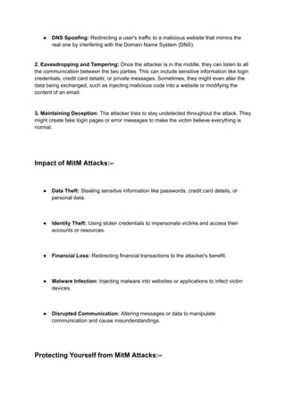● DNS Spoofing: Redirecting a user's traffic to a malicious website that mimics the
real one by interfering with the Domain Name System (DNS).
2. Eavesdropping and Tampering: Once the attacker is in the middle, they can listen to all
the communication between the two parties. This can include sensitive information like login
credentials, credit card details, or private messages. Sometimes, they might even alter the
data being exchanged, such as injecting malicious code into a website or modifying the
content of an email.
3. Maintaining Deception: The attacker tries to stay undetected throughout the attack. They
might create fake login pages or error messages to make the victim believe everything is
normal.
Impact of MitM Attacks:–
● Data Theft: Stealing sensitive information like passwords, credit card details, or
personal data.
● Identity Theft: Using stolen credentials to impersonate victims and access their
accounts or resources.
● Financial Loss: Redirecting financial transactions to the attacker's benefit.
● Malware Infection: Injecting malware into websites or applications to infect victim
devices.
● Disrupted Communication: Altering messages or data to manipulate
communication and cause misunderstandings.
Protecting Yourself from MitM Attacks:–
 