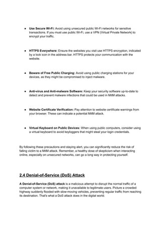 ● Use Secure Wi-Fi: Avoid using unsecured public Wi-Fi networks for sensitive
transactions. If you must use public Wi-Fi, use a VPN (Virtual Private Network) to
encrypt your traffic.
● HTTPS Everywhere: Ensure the websites you visit use HTTPS encryption, indicated
by a lock icon in the address bar. HTTPS protects your communication with the
website.
● Beware of Free Public Charging: Avoid using public charging stations for your
devices, as they might be compromised to inject malware.
● Anti-virus and Anti-malware Software: Keep your security software up-to-date to
detect and prevent malware infections that could be used in MitM attacks.
● Website Certificate Verification: Pay attention to website certificate warnings from
your browser. These can indicate a potential MitM attack.
● Virtual Keyboard on Public Devices: When using public computers, consider using
a virtual keyboard to avoid keyloggers that might steal your login credentials.
By following these precautions and staying alert, you can significantly reduce the risk of
falling victim to a MitM attack. Remember, a healthy dose of skepticism when interacting
online, especially on unsecured networks, can go a long way in protecting yourself.
2.4 Denial-of-Service (DoS) Attack
A Denial-of-Service (DoS) attack is a malicious attempt to disrupt the normal traffic of a
computer system or network, making it unavailable to legitimate users. Picture a crowded
highway suddenly flooded with slow-moving vehicles, preventing regular traffic from reaching
its destination. That's what a DoS attack does in the digital world.
 