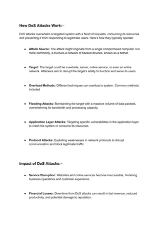 How DoS Attacks Work:–
DoS attacks overwhelm a targeted system with a flood of requests, consuming its resources
and preventing it from responding to legitimate users. Here’s how they typically operate:
● Attack Source: The attack might originate from a single compromised computer, but
more commonly, it involves a network of hacked devices, known as a botnet.
● Target: The target could be a website, server, online service, or even an entire
network. Attackers aim to disrupt the target’s ability to function and serve its users.
● Overload Methods: Different techniques can overload a system. Common methods
included
● Flooding Attacks: Bombarding the target with a massive volume of data packets,
overwhelming its bandwidth and processing capacity.
● Application Layer Attacks: Targeting specific vulnerabilities in the application layer
to crash the system or consume its resources.
● Protocol Attacks: Exploiting weaknesses in network protocols to disrupt
communication and block legitimate traffic.
Impact of DoS Attacks:–
● Service Disruption: Websites and online services become inaccessible, hindering
business operations and customer experience.
● Financial Losses: Downtime from DoS attacks can result in lost revenue, reduced
productivity, and potential damage to reputation.
 