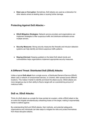 ● Data Loss or Corruption: Sometimes, DoS attacks are used as a distraction for
other attacks aimed at stealing data or causing further damage.
Protecting Against DoS Attacks:–
● DDoS Mitigation Strategies: Network service providers and organizations can
implement strategies to filter suspicious traffic and distribute workloads across
multiple servers.
● Security Measures: Strong security measures like firewalls and intrusion detection
systems can help identify and block suspicious traffic patterns.
● Staying Informed: Keeping updated on the latest DoS attack trends and
vulnerabilities helps organizations implement appropriate security measures.
A Different Threat: Distributed DoS (DDoS) Attacks
Unlike a typical DoS attack from a single source, a Distributed Denial-of-Service (DDoS)
attack uses a network of compromised devices, or a botnet, often spread across different
locations. This makes it harder to identify and block the attack source. DDoS attacks are
more dangerous due to their ability to flood a target with an overwhelming amount of
malicious traffic.
DoS vs. DDoS Attacks:
Think of a DoS attack as a single fire hose pointed at a system, while a DDoS attack is like
an entire fire brigade simultaneously unleashing hoses on the target, making it exponentially
harder to defend against.
By understanding DoS and DDoS attacks, their methods, and potential safeguards,
organizations and individuals can take steps to mitigate the risks and protect themselves
from these disruptive attacks.
 