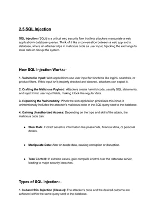2.5 SQL Injection
SQL Injection (SQLi) is a critical web security flaw that lets attackers manipulate a web
application’s database queries. Think of it like a conversation between a web app and a
database, where an attacker slips in malicious code as user input, hijacking the exchange to
steal data or disrupt the system.
How SQL Injection Works:–
1. Vulnerable Input: Web applications use user input for functions like logins, searches, or
product filters. If this input isn't properly checked and cleaned, attackers can exploit it.
2. Crafting the Malicious Payload: Attackers create harmful code, usually SQL statements,
and inject it into user input fields, making it look like regular data.
3. Exploiting the Vulnerability: When the web application processes this input, it
unintentionally includes the attacker’s malicious code in the SQL query sent to the database.
4. Gaining Unauthorized Access: Depending on the type and skill of the attack, the
malicious code can:
● Steal Data: Extract sensitive information like passwords, financial data, or personal
details.
● Manipulate Data: Alter or delete data, causing corruption or disruption.
● Take Control: In extreme cases, gain complete control over the database server,
leading to major security breaches.
Types of SQL Injection:–
1. In-band SQL Injection (Classic): The attacker’s code and the desired outcome are
achieved within the same query sent to the database.
 