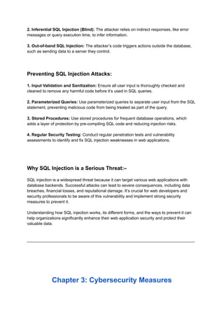 2. Inferential SQL Injection (Blind): The attacker relies on indirect responses, like error
messages or query execution time, to infer information.
3. Out-of-band SQL Injection: The attacker’s code triggers actions outside the database,
such as sending data to a server they control.
Preventing SQL Injection Attacks:
1. Input Validation and Sanitization: Ensure all user input is thoroughly checked and
cleaned to remove any harmful code before it’s used in SQL queries.
2. Parameterized Queries: Use parameterized queries to separate user input from the SQL
statement, preventing malicious code from being treated as part of the query.
3. Stored Procedures: Use stored procedures for frequent database operations, which
adds a layer of protection by pre-compiling SQL code and reducing injection risks.
4. Regular Security Testing: Conduct regular penetration tests and vulnerability
assessments to identify and fix SQL injection weaknesses in web applications.
Why SQL Injection is a Serious Threat:–
SQL injection is a widespread threat because it can target various web applications with
database backends. Successful attacks can lead to severe consequences, including data
breaches, financial losses, and reputational damage. It’s crucial for web developers and
security professionals to be aware of this vulnerability and implement strong security
measures to prevent it.
Understanding how SQL injection works, its different forms, and the ways to prevent it can
help organizations significantly enhance their web application security and protect their
valuable data.
_________________________________________________________________________
Chapter 3: Cybersecurity Measures
 
