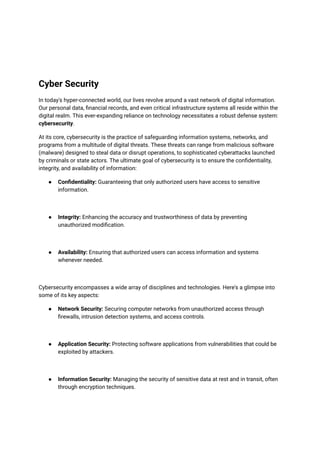 Cyber Security
In today's hyper-connected world, our lives revolve around a vast network of digital information.
Our personal data, financial records, and even critical infrastructure systems all reside within the
digital realm. This ever-expanding reliance on technology necessitates a robust defense system:
cybersecurity.
At its core, cybersecurity is the practice of safeguarding information systems, networks, and
programs from a multitude of digital threats. These threats can range from malicious software
(malware) designed to steal data or disrupt operations, to sophisticated cyberattacks launched
by criminals or state actors. The ultimate goal of cybersecurity is to ensure the confidentiality,
integrity, and availability of information:
● Confidentiality: Guaranteeing that only authorized users have access to sensitive
information.
● Integrity: Enhancing the accuracy and trustworthiness of data by preventing
unauthorized modification.
● Availability: Ensuring that authorized users can access information and systems
whenever needed.
Cybersecurity encompasses a wide array of disciplines and technologies. Here's a glimpse into
some of its key aspects:
● Network Security: Securing computer networks from unauthorized access through
firewalls, intrusion detection systems, and access controls.
● Application Security: Protecting software applications from vulnerabilities that could be
exploited by attackers.
● Information Security: Managing the security of sensitive data at rest and in transit, often
through encryption techniques.
 