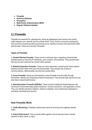 ● Firewalls
● Antivirus Software
● Encryption
● Multi-Factor Authentication (MFA)
● Regular Software Updates
3.1 Firewalls
Firewalls are essential for cybersecurity, acting as gatekeepers that monitor and control
traffic between your network and the outside world. Think of them as security checkpoints
that scrutinize everything entering and leaving your network to ensure only authorized traffic
gets through. Here's an overview of firewalls:
Types of Firewalls:
1. Packet Filtering Firewalls: These are the most basic type, inspecting individual data
packets based on rules like IP addresses, port numbers, and protocols. They provide basic
security but can’t examine the content within packets.
2. Stateful Inspection Firewalls: These are more advanced, monitoring the entire session
between devices rather than just individual packets. They analyze the context of
communications, offering better security than packet filters.
3. Proxy Firewalls: Acting as intermediaries, these firewalls route all traffic through
themselves, filtering and inspecting it before forwarding it. They provide high security but can
slow down network performance.
4. Next-Generation Firewalls (NGFWs): These combine traditional firewall features with
advanced functions like deep packet inspection, intrusion prevention, and application control.
They can identify and block malware, malicious websites, and unauthorized applications,
providing comprehensive security.
How Firewalls Work:
1. Traffic Monitoring: Firewalls continuously check all incoming and outgoing network
traffic.
2. Policy Enforcement: They compare traffic against a set of security rules to decide
whether to allow, block, or log it.
 