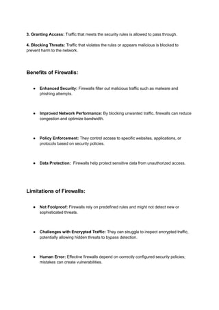 3. Granting Access: Traffic that meets the security rules is allowed to pass through.
4. Blocking Threats: Traffic that violates the rules or appears malicious is blocked to
prevent harm to the network.
Benefits of Firewalls:
● Enhanced Security: Firewalls filter out malicious traffic such as malware and
phishing attempts.
● Improved Network Performance: By blocking unwanted traffic, firewalls can reduce
congestion and optimize bandwidth.
● Policy Enforcement: They control access to specific websites, applications, or
protocols based on security policies.
● Data Protection: Firewalls help protect sensitive data from unauthorized access.
Limitations of Firewalls:
● Not Foolproof: Firewalls rely on predefined rules and might not detect new or
sophisticated threats.
● Challenges with Encrypted Traffic: They can struggle to inspect encrypted traffic,
potentially allowing hidden threats to bypass detection.
● Human Error: Effective firewalls depend on correctly configured security policies;
mistakes can create vulnerabilities.
 