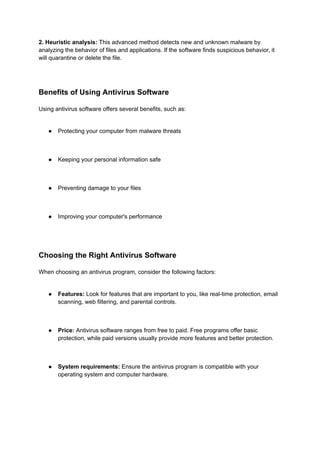 2. Heuristic analysis: This advanced method detects new and unknown malware by
analyzing the behavior of files and applications. If the software finds suspicious behavior, it
will quarantine or delete the file.
Benefits of Using Antivirus Software
Using antivirus software offers several benefits, such as:
● Protecting your computer from malware threats
● Keeping your personal information safe
● Preventing damage to your files
● Improving your computer's performance
Choosing the Right Antivirus Software
When choosing an antivirus program, consider the following factors:
● Features: Look for features that are important to you, like real-time protection, email
scanning, web filtering, and parental controls.
● Price: Antivirus software ranges from free to paid. Free programs offer basic
protection, while paid versions usually provide more features and better protection.
● System requirements: Ensure the antivirus program is compatible with your
operating system and computer hardware.
 