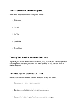Popular Antivirus Software Programs
Some of the most popular antivirus programs include:
● Bitdefender
● Norton
● McAfee
● Kaspersky
● Trend Micro
Keeping Your Antivirus Software Up to Date
To protect yourself from the latest malware threats, keep your antivirus software up to date.
Most programs automatically download and install updates, but you can also check for
updates manually.
Additional Tips for Staying Safe Online
Besides using antivirus software, here are other ways to stay safe online:
● Be cautious about the websites you visit.
● Don’t open email attachments from unknown senders.
● Be careful about clicking on links in emails and text messages.
 