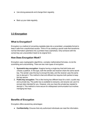 ● Use strong passwords and change them regularly.
● Back up your data regularly.
3.3 Encryption
What is Encryption?
Encryption is a method of converting readable data into a scrambled, unreadable format to
keep it safe from unauthorized access. Think of it as creating a secret code that transforms
normal information (plaintext) into a jumbled mess (ciphertext). Only someone with the
correct key can unscramble it back to its original form.
How Does Encryption Work?
Encryption uses cryptographic algorithms—complex mathematical formulas—to do the
scrambling and unscrambling. There are two main types of encryption:
1. Symmetric-key encryption: Imagine having a single key that both locks and
unlocks a padlock. In this type, both the sender and receiver share the same secret
key. The sender uses this key to encrypt the data, and the receiver uses the same
key to decrypt it. This method is fast and efficient but requires both parties to keep
the key secure.
2. Public-key encryption: This is like having two different keys for a lock: a public key
and a private key. The public key is available to everyone, and anyone can use it to
encrypt data intended for you. However, only you have the private key needed to
decrypt it. This method is more secure for widespread communication but involves
managing two keys.
Benefits of Encryption
Encryption offers several key advantages:
● Confidentiality: Ensures that only authorized individuals can read the information.
 