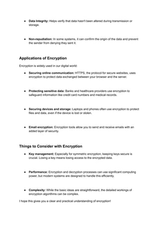 ● Data Integrity: Helps verify that data hasn't been altered during transmission or
storage.
● Non-repudiation: In some systems, it can confirm the origin of the data and prevent
the sender from denying they sent it.
Applications of Encryption
Encryption is widely used in our digital world:
● Securing online communication: HTTPS, the protocol for secure websites, uses
encryption to protect data exchanged between your browser and the server.
● Protecting sensitive data: Banks and healthcare providers use encryption to
safeguard information like credit card numbers and medical records.
● Securing devices and storage: Laptops and phones often use encryption to protect
files and data, even if the device is lost or stolen.
● Email encryption: Encryption tools allow you to send and receive emails with an
added layer of security.
Things to Consider with Encryption
● Key management: Especially for symmetric encryption, keeping keys secure is
crucial. Losing a key means losing access to the encrypted data.
● Performance: Encryption and decryption processes can use significant computing
power, but modern systems are designed to handle this efficiently.
● Complexity: While the basic ideas are straightforward, the detailed workings of
encryption algorithms can be complex.
I hope this gives you a clear and practical understanding of encryption!
 