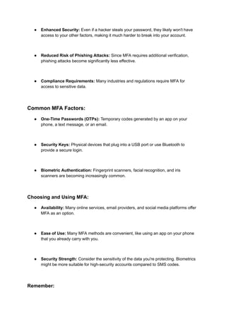 ● Enhanced Security: Even if a hacker steals your password, they likely won't have
access to your other factors, making it much harder to break into your account.
● Reduced Risk of Phishing Attacks: Since MFA requires additional verification,
phishing attacks become significantly less effective.
● Compliance Requirements: Many industries and regulations require MFA for
access to sensitive data.
Common MFA Factors:
● One-Time Passwords (OTPs): Temporary codes generated by an app on your
phone, a text message, or an email.
● Security Keys: Physical devices that plug into a USB port or use Bluetooth to
provide a secure login.
● Biometric Authentication: Fingerprint scanners, facial recognition, and iris
scanners are becoming increasingly common.
Choosing and Using MFA:
● Availability: Many online services, email providers, and social media platforms offer
MFA as an option.
● Ease of Use: Many MFA methods are convenient, like using an app on your phone
that you already carry with you.
● Security Strength: Consider the sensitivity of the data you're protecting. Biometrics
might be more suitable for high-security accounts compared to SMS codes.
Remember:
 