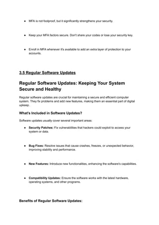 ● MFA is not foolproof, but it significantly strengthens your security.
● Keep your MFA factors secure. Don't share your codes or lose your security key.
● Enroll in MFA whenever it's available to add an extra layer of protection to your
accounts.
3.5 Regular Software Updates
Regular Software Updates: Keeping Your System
Secure and Healthy
Regular software updates are crucial for maintaining a secure and efficient computer
system. They fix problems and add new features, making them an essential part of digital
upkeep.
What's Included in Software Updates?
Software updates usually cover several important areas:
● Security Patches: Fix vulnerabilities that hackers could exploit to access your
system or data.
● Bug Fixes: Resolve issues that cause crashes, freezes, or unexpected behavior,
improving stability and performance.
● New Features: Introduce new functionalities, enhancing the software's capabilities.
● Compatibility Updates: Ensure the software works with the latest hardware,
operating systems, and other programs.
Benefits of Regular Software Updates:
 