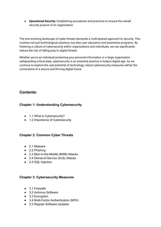 ● Operational Security: Establishing procedures and practices to ensure the overall
security posture of an organization.
The ever-evolving landscape of cyber threats demands a multi-layered approach to security. This
involves not just technological solutions, but also user education and awareness programs. By
fostering a culture of cybersecurity within organizations and individuals, we can significantly
reduce the risk of falling prey to digital threats.
Whether you're an individual protecting your personal information or a large organization
safeguarding critical data, cybersecurity is an essential practice in today's digital age. As we
continue to explore the vast potential of technology, robust cybersecurity measures will be the
cornerstone of a secure and thriving digital future.
Contents:
Chapter 1: Understanding Cybersecurity
● 1.1 What is Cybersecurity?
● 1.2 Importance of Cybersecurity
Chapter 2: Common Cyber Threats
● 2.1 Malware
● 2.2 Phishing
● 2.3 Man-in-the-Middle (MitM) Attacks
● 2.4 Denial-of-Service (DoS) Attacks
● 2.5 SQL Injection
Chapter 3: Cybersecurity Measures
● 3.1 Firewalls
● 3.2 Antivirus Software
● 3.3 Encryption
● 3.4 Multi-Factor Authentication (MFA)
● 3.5 Regular Software Updates
 