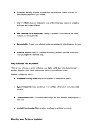 ● Enhanced Security: Regular updates close security gaps, making it harder for
attackers to compromise your system.
● Improved Performance: Updates fix bugs and inefficiencies, leading to smoother
and more responsive software.
● New Features and Functionality: Keep your software up-to-date with the latest
features and improvements.
● Compatibility: Ensure your software works seamlessly with other tools and devices.
● Software Support: Vendors often stop supporting outdated software, so updates
keep you eligible for technical help.
Why Updates Are Important:
Think of your software as armor protecting your digital world. Over time, that armor can
weaken. Updates repair these weaknesses, keeping your defenses strong.
Ignoring updates can lead to:
● Increased Security Risks: Unpatched software is vulnerable to attacks.
● System Instability: Bugs can disrupt your workflow with crashes and unexpected
behavior.
● Compatibility Issues: Outdated software might not work well with new programs or
hardware.
● Limited Functionality: Missing out on new features and improvements.
Keeping Your Software Updated:
 