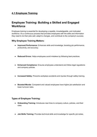 4.1 Employee Training
Employee Training: Building a Skilled and Engaged
Workforce
Employee training is essential for developing a capable, knowledgeable, and motivated
workforce. It's a continuous process that provides employees with the skills and information
they need to do their jobs well, adapt to changes, and contribute to the company's success.
Why Employee Training Matters:
● Improved Performance: Enhances skills and knowledge, boosting job performance,
productivity, and accuracy.
● Reduced Errors: Helps employees avoid mistakes by following best practices.
● Enhanced Compliance: Ensures employees understand and follow legal regulations
and company policies.
● Increased Safety: Prevents workplace accidents and injuries through safety training.
● Boosted Morale: Competent and valued employees have higher job satisfaction and
lower turnover rates.
Types of Employee Training:
● Onboarding Training: Introduces new hires to company culture, policies, and their
roles.
● Job Skills Training: Provides technical skills and knowledge for specific job duties.
 