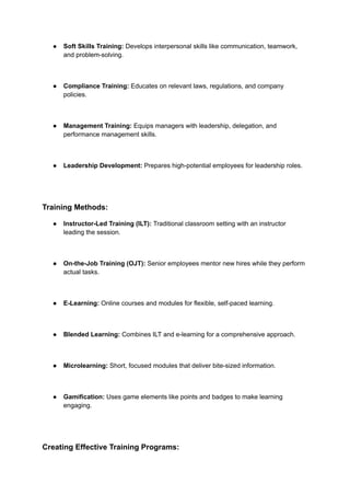 ● Soft Skills Training: Develops interpersonal skills like communication, teamwork,
and problem-solving.
● Compliance Training: Educates on relevant laws, regulations, and company
policies.
● Management Training: Equips managers with leadership, delegation, and
performance management skills.
● Leadership Development: Prepares high-potential employees for leadership roles.
Training Methods:
● Instructor-Led Training (ILT): Traditional classroom setting with an instructor
leading the session.
● On-the-Job Training (OJT): Senior employees mentor new hires while they perform
actual tasks.
● E-Learning: Online courses and modules for flexible, self-paced learning.
● Blended Learning: Combines ILT and e-learning for a comprehensive approach.
● Microlearning: Short, focused modules that deliver bite-sized information.
● Gamification: Uses game elements like points and badges to make learning
engaging.
Creating Effective Training Programs:
 