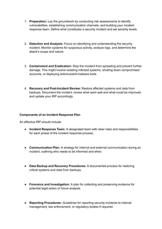 1. Preparation: Lay the groundwork by conducting risk assessments to identify
vulnerabilities, establishing communication channels, and building your incident
response team. Define what constitutes a security incident and set severity levels.
2. Detection and Analysis: Focus on identifying and understanding the security
incident. Monitor systems for suspicious activity, analyze logs, and determine the
attack's scope and nature.
3. Containment and Eradication: Stop the incident from spreading and prevent further
damage. This might involve isolating infected systems, shutting down compromised
accounts, or deploying antivirus/anti-malware tools.
4. Recovery and Post-Incident Review: Restore affected systems and data from
backups. Document the incident, review what went well and what could be improved,
and update your IRP accordingly.
Components of an Incident Response Plan
An effective IRP should include:
● Incident Response Team: A designated team with clear roles and responsibilities
for each phase of the incident response process.
● Communication Plan: A strategy for internal and external communication during an
incident, outlining who needs to be informed and when.
● Data Backup and Recovery Procedures: A documented process for restoring
critical systems and data from backups.
● Forensics and Investigation: A plan for collecting and preserving evidence for
potential legal action or future analysis.
● Reporting Procedures: Guidelines for reporting security incidents to internal
management, law enforcement, or regulatory bodies if required.
 