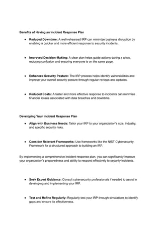 Benefits of Having an Incident Response Plan
● Reduced Downtime: A well-rehearsed IRP can minimize business disruption by
enabling a quicker and more efficient response to security incidents.
● Improved Decision-Making: A clear plan helps guide actions during a crisis,
reducing confusion and ensuring everyone is on the same page.
● Enhanced Security Posture: The IRP process helps identify vulnerabilities and
improve your overall security posture through regular reviews and updates.
● Reduced Costs: A faster and more effective response to incidents can minimize
financial losses associated with data breaches and downtime.
Developing Your Incident Response Plan
● Align with Business Needs: Tailor your IRP to your organization's size, industry,
and specific security risks.
● Consider Relevant Frameworks: Use frameworks like the NIST Cybersecurity
Framework for a structured approach to building an IRP.
By implementing a comprehensive incident response plan, you can significantly improve
your organization's preparedness and ability to respond effectively to security incidents.
● Seek Expert Guidance: Consult cybersecurity professionals if needed to assist in
developing and implementing your IRP.
● Test and Refine Regularly: Regularly test your IRP through simulations to identify
gaps and ensure its effectiveness.
 