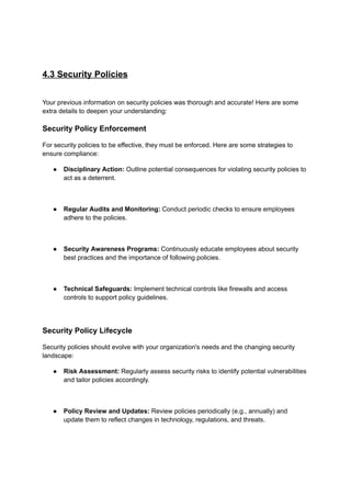4.3 Security Policies
Your previous information on security policies was thorough and accurate! Here are some
extra details to deepen your understanding:
Security Policy Enforcement
For security policies to be effective, they must be enforced. Here are some strategies to
ensure compliance:
● Disciplinary Action: Outline potential consequences for violating security policies to
act as a deterrent.
● Regular Audits and Monitoring: Conduct periodic checks to ensure employees
adhere to the policies.
● Security Awareness Programs: Continuously educate employees about security
best practices and the importance of following policies.
● Technical Safeguards: Implement technical controls like firewalls and access
controls to support policy guidelines.
Security Policy Lifecycle
Security policies should evolve with your organization's needs and the changing security
landscape:
● Risk Assessment: Regularly assess security risks to identify potential vulnerabilities
and tailor policies accordingly.
● Policy Review and Updates: Review policies periodically (e.g., annually) and
update them to reflect changes in technology, regulations, and threats.
 