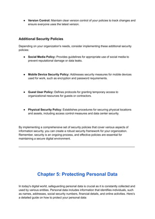 ● Version Control: Maintain clear version control of your policies to track changes and
ensure everyone uses the latest version.
Additional Security Policies
Depending on your organization's needs, consider implementing these additional security
policies:
● Social Media Policy: Provides guidelines for appropriate use of social media to
prevent reputational damage or data leaks.
● Mobile Device Security Policy: Addresses security measures for mobile devices
used for work, such as encryption and password requirements.
● Guest User Policy: Defines protocols for granting temporary access to
organizational resources for guests or contractors.
● Physical Security Policy: Establishes procedures for securing physical locations
and assets, including access control measures and data center security.
By implementing a comprehensive set of security policies that cover various aspects of
information security, you can create a robust security framework for your organization.
Remember, security is an ongoing process, and effective policies are essential for
maintaining a secure digital environment.
_________________________________________________________________________
Chapter 5: Protecting Personal Data
In today's digital world, safeguarding personal data is crucial as it is constantly collected and
used by various entities. Personal data includes information that identifies individuals, such
as names, addresses, social security numbers, financial details, and online activities. Here’s
a detailed guide on how to protect your personal data:
 