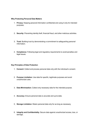 Why Protecting Personal Data Matters
1. Privacy: Keeping personal information confidential and using it only for intended
purposes.
2. Security: Preventing identity theft, financial fraud, and other malicious activities.
3. Trust: Building trust by demonstrating a commitment to safeguarding personal
information.
4. Compliance: Following legal and regulatory requirements to avoid penalties and
legal issues.
Key Principles of Data Protection
1. Consent: Collect and process personal data only with the individual’s consent.
2. Purpose Limitation: Use data for specific, legitimate purposes and avoid
unauthorized uses.
3. Data Minimization: Collect only necessary data for the intended purpose.
4. Accuracy: Ensure personal data is accurate and up-to-date.
5. Storage Limitation: Retain personal data only for as long as necessary.
6. Integrity and Confidentiality: Secure data against unauthorized access, loss, or
damage.
 