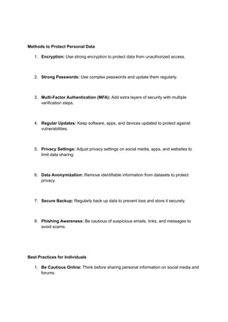 Methods to Protect Personal Data
1. Encryption: Use strong encryption to protect data from unauthorized access.
2. Strong Passwords: Use complex passwords and update them regularly.
3. Multi-Factor Authentication (MFA): Add extra layers of security with multiple
verification steps.
4. Regular Updates: Keep software, apps, and devices updated to protect against
vulnerabilities.
5. Privacy Settings: Adjust privacy settings on social media, apps, and websites to
limit data sharing.
6. Data Anonymization: Remove identifiable information from datasets to protect
privacy.
7. Secure Backup: Regularly back up data to prevent loss and store it securely.
8. Phishing Awareness: Be cautious of suspicious emails, links, and messages to
avoid scams.
Best Practices for Individuals
1. Be Cautious Online: Think before sharing personal information on social media and
forums.
 